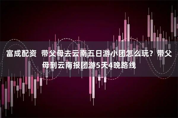 富成配资  带父母去云南五日游小团怎么玩？带父母到云南报团游5天4晚路线