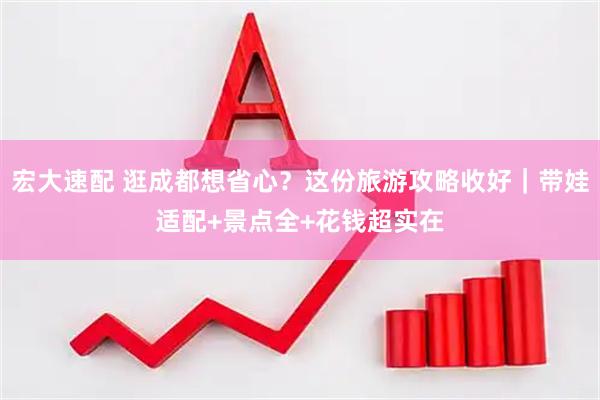 宏大速配 逛成都想省心？这份旅游攻略收好｜带娃适配+景点全+花钱超实在
