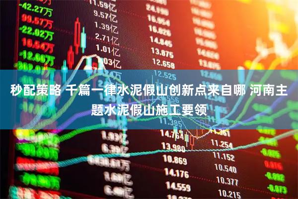 秒配策略 千篇一律水泥假山创新点来自哪 河南主题水泥假山施工要领