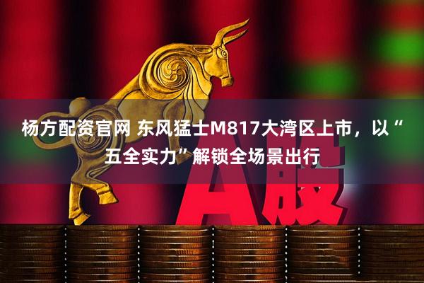 杨方配资官网 东风猛士M817大湾区上市，以“五全实力”解锁全场景出行