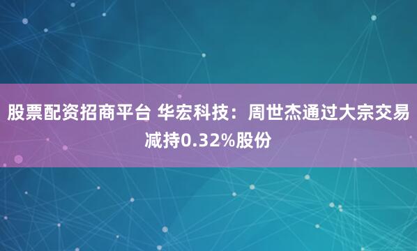 股票配资招商平台 华宏科技：周世杰通过大宗交易减持0.32%股份