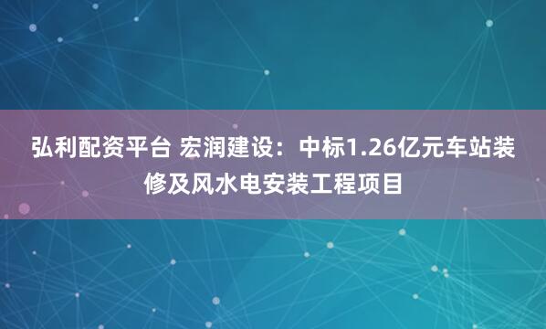 弘利配资平台 宏润建设：中标1.26亿元车站装修及风水电安装工程项目