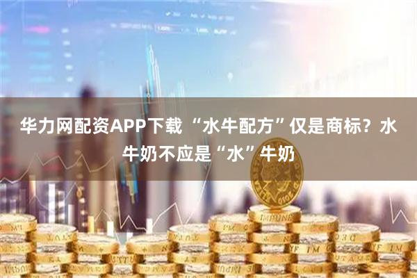 华力网配资APP下载 “水牛配方”仅是商标？水牛奶不应是“水”牛奶