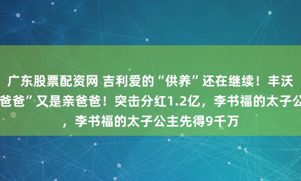 广东股票配资网 吉利爱的“供养”还在继续！丰沃股份的“甲方爸爸”又是亲爸爸！突击分红1.2亿，李书福的太子公主先得9千万