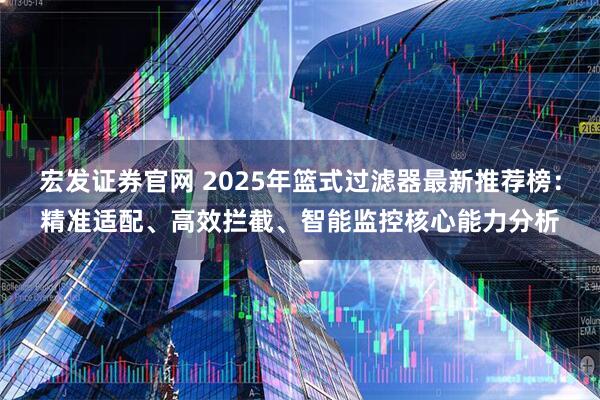 宏发证券官网 2025年篮式过滤器最新推荐榜：精准适配、高效拦截、智能监控核心能力分析