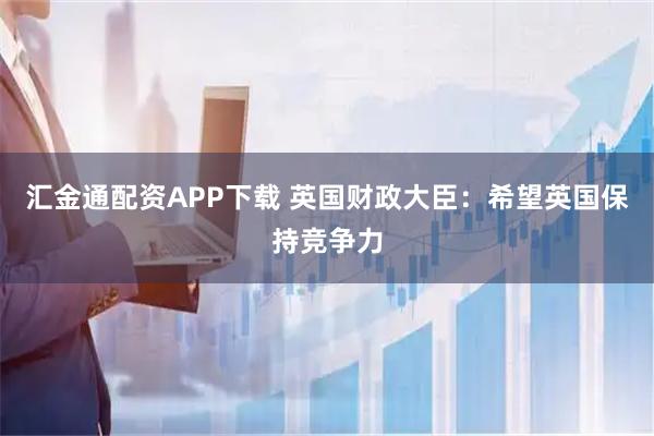 汇金通配资APP下载 英国财政大臣：希望英国保持竞争力