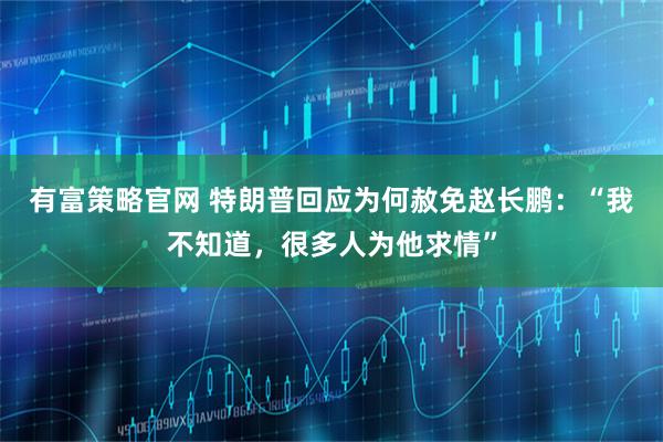 有富策略官网 特朗普回应为何赦免赵长鹏：“我不知道，很多人为他求情”