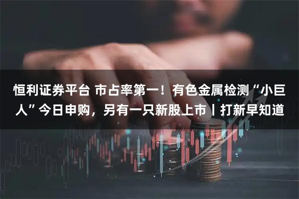 恒利证券平台 市占率第一！有色金属检测“小巨人”今日申购，另有一只新股上市丨打新早知道