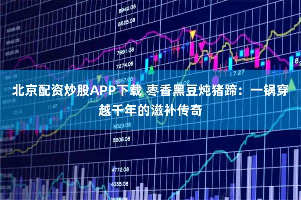 北京配资炒股APP下载 枣香黑豆炖猪蹄：一锅穿越千年的滋补传奇