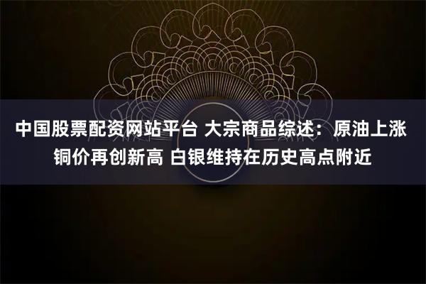 中国股票配资网站平台 大宗商品综述：原油上涨 铜价再创新高 白银维持在历史高点附近