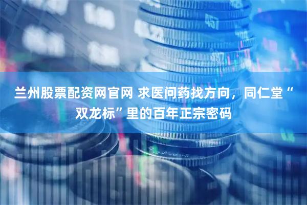 兰州股票配资网官网 求医问药找方向，同仁堂“双龙标”里的百年正宗密码
