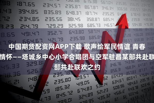 中国期货配资网APP下载 歌声绘军民情谊 青春颂家国情怀——塔城乡中心小学合唱团与空军驻昌某部共赴联欢之约