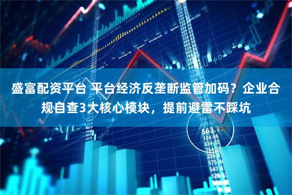 盛富配资平台 平台经济反垄断监管加码？企业合规自查3大核心模块，提前避雷不踩坑