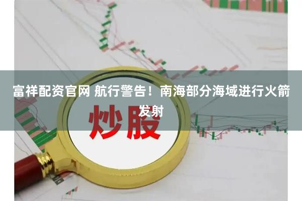 富祥配资官网 航行警告！南海部分海域进行火箭发射