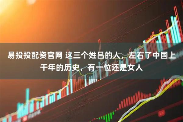 易投投配资官网 这三个姓吕的人，左右了中国上千年的历史，有一位还是女人