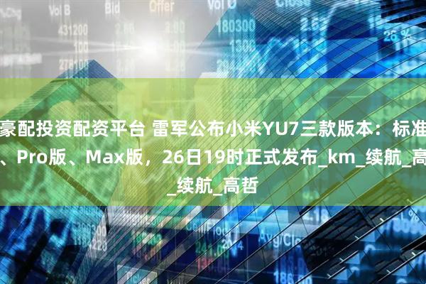 豪配投资配资平台 雷军公布小米YU7三款版本：标准版、Pro版、Max版，26日19时正式发布_km_续航_高哲