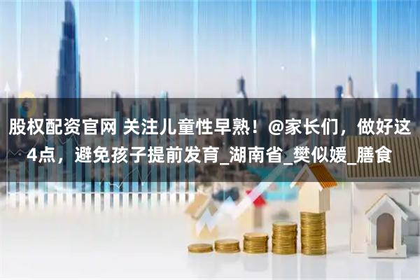 股权配资官网 关注儿童性早熟！@家长们，做好这4点，避免孩子提前发育_湖南省_樊似媛_膳食