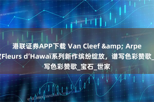 港联证券APP下载 Van Cleef & Arpels梵克雅宝Fleurs d’Hawaï系列新作缤纷绽放，谱写色彩赞歌_宝石_世家
