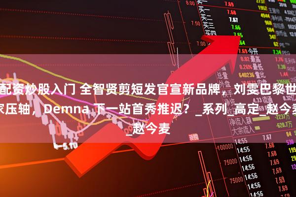 配资炒股入门 全智贤剪短发官宣新品牌，刘雯巴黎世家压轴，Demna 下一站首秀推迟？_系列_高定_赵今麦