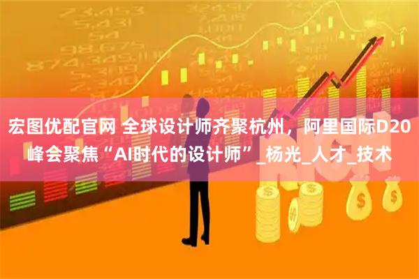 宏图优配官网 全球设计师齐聚杭州，阿里国际D20峰会聚焦“AI时代的设计师”_杨光_人才_技术