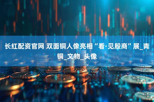 长红配资官网 双面铜人像亮相“看·见殷商”展_青铜_文物_头像