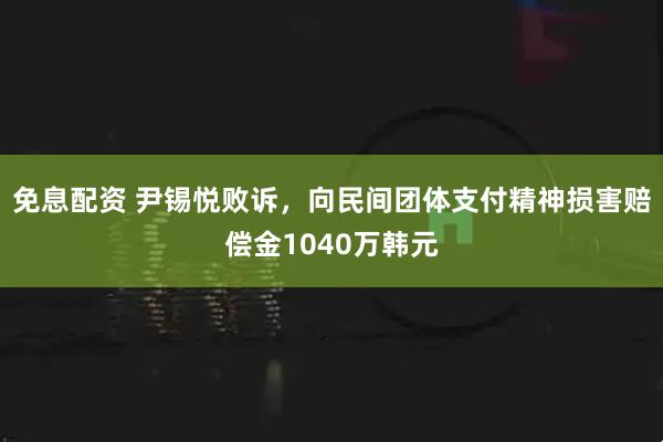 免息配资 尹锡悦败诉，向民间团体支付精神损害赔偿金1040万韩元