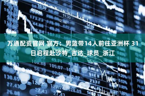 万通配资官网 官方：男篮带14人前往亚洲杯 31日启程赴沙特_吉达_球员_浙江