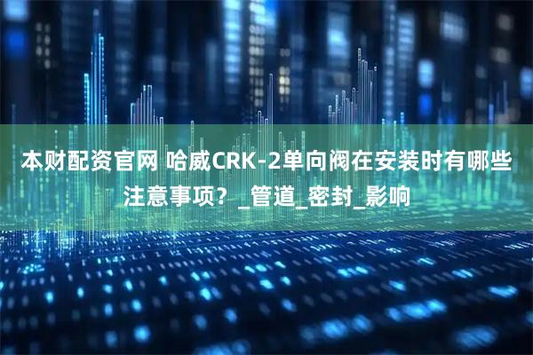 本财配资官网 哈威CRK-2单向阀在安装时有哪些注意事项？_管道_密封_影响