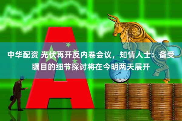 中华配资 光伏再开反内卷会议，知情人士：备受瞩目的细节探讨将在今明两天展开
