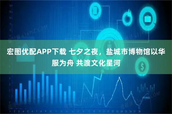 宏图优配APP下载 七夕之夜，盐城市博物馆以华服为舟 共渡文化星河